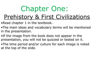 Chapter One:
Prehistory & First Civilizations
•Read chapter 1 in the textbook.
•The main ideas and vocabulary terms will be mentioned
in the presentation.
•If the image from the book does not appear in the
presentation, you will not be quizzed or tested on it.
•The time period and/or culture for each image is noted
at the top of the slide.
 