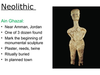 Neolithic
Ain Ghazal:
• Near Amman, Jordan
• One of 3 dozen found
• Mark the beginning of
monumental sculpture
• Plaster, reeds, twine
• Ritually buried
• In planned town
Human figure, ca. 6750-6250BCE. Fig.
1-8.
 