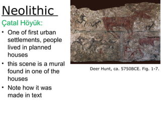 Neolithic
Çatal Höyük:
• One of first urban
settlements, people
lived in planned
houses
• this scene is a mural
found in one of the
houses
• Note how it was
made in text
Deer Hunt, ca. 5750BCE. Fig. 1-7.
 