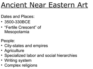 Ancient Near Eastern Art
Dates and Places:
• 3500-330BCE
• “Fertile Crescent” of
Mesopotamia
People:
• City-states and empires
• Agriculture
• Specialized labor and social hierarchies
• Writing system
• Complex religions
 