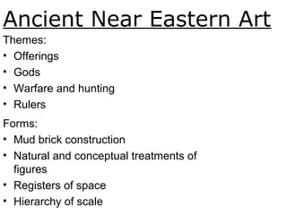 Ancient Near Eastern Art
Themes:
• Offerings
• Gods
• Warfare and hunting
• Rulers
Forms:
• Mud brick construction
• Natural and conceptual treatments of
figures
• Registers of space
• Hierarchy of scale
 