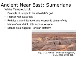 Ancient Near East: Sumerians
Fig. 1-10. White Temple and ziggurat,
Uruk, 3200-3000 BCE.
White Temple, Uruk:
• Example of temple to the city-state’s god
• Formed nucleus of city
• Religious, administrative, and economic center of city
• Made of mud-brick, little access to stone
• Stands on a ziggurat – or high platform
 