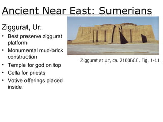 Ancient Near East: Sumerians
Ziggurat, Ur:
• Best preserve ziggurat
platform
• Monumental mud-brick
construction
• Temple for god on top
• Cella for priests
• Votive offerings placed
inside
Ziggurat at Ur, ca. 2100BCE. Fig. 1-11.
 