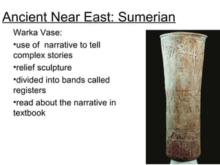 Ancient Near East: Sumerian
Warka Vase:
•use of narrative to tell
complex stories
•relief sculpture
•divided into bands called
registers
•read about the narrative in
textbook
Presentation of Offerings to Inanna (Warka Vase),
ca. 3200-3000. Fig. 10-12.
 