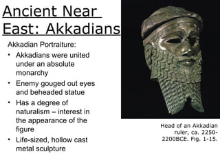 Ancient Near
East: Akkadians
Head of an Akkadian
ruler, ca. 2250-
2200BCE. Fig. 1-15.
Akkadian Portraiture:
• Akkadians were united
under an absolute
monarchy
• Enemy gouged out eyes
and beheaded statue
• Has a degree of
naturalism – interest in
the appearance of the
figure
• Life-sized, hollow cast
metal sculpture
 