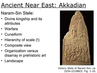 Ancient Near East: Akkadian
Naram-Sin Stele:
• Divine kingship and its
attributes
• Warfare
• Cuneiform
• Hierarchy of scale (!)
• Composite view
• Organization versus
disarray in prehistoric art
• Landscape
Victory Stele of Naram-Sin, ca.
2254-2218BCE. Fig. 1-16.
 