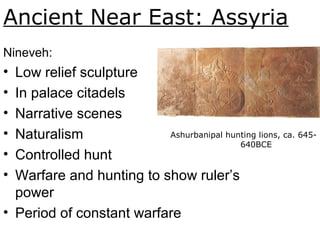 Ancient Near East: Assyria
Nineveh:
• Low relief sculpture
• In palace citadels
• Narrative scenes
• Naturalism
• Controlled hunt
• Warfare and hunting to show ruler’s
power
• Period of constant warfare
Ashurbanipal hunting lions, ca. 645-
640BCE. Fig. 1-19.
 