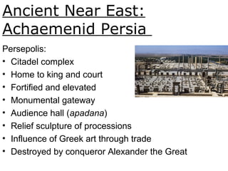 Ancient Near East:
Achaemenid Persia
Persepolis, ca. 521 465BCE.
Fig. 1-21.
Persepolis:
• Citadel complex
• Home to king and court
• Fortified and elevated
• Monumental gateway
• Audience hall (apadana)
• Relief sculpture of processions
• Influence of Greek art through trade
• Destroyed by conqueror Alexander the Great
 
