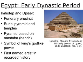 Egypt: Early Dynastic Period
Imhotep, Stepped Pyramid and
mortuary precint of Djoser,
2630-2611BCE. Fig. 1-24.
Imhotep and Djoser:
• Funerary precinct
• Burial pyramid and
temples
• Pyramid based on
mastaba (bench)
• Symbol of king’s godlike
power
• First named artist in
recorded history
 