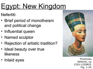 Egypt: New Kingdom
Nefertiti:
• Brief period of monotheism
and political change
• Influential queen
• Named sculptor
• Rejection of artistic tradition?
• Ideal beauty over true
likeness
• Inlaid eyes Thutmose,
Nefertiti, ca.
1353-1335BCE.
Fig. 1-34.
 