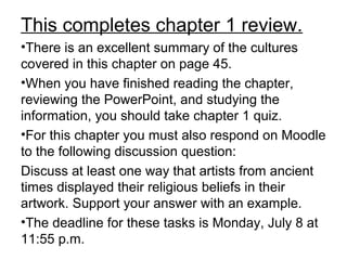This completes chapter 1 review.
•There is an excellent summary of the cultures
covered in this chapter on page 45.
•When you have finished reading the chapter,
reviewing the PowerPoint, and studying the
information, you should take chapter 1 quiz.
•For this chapter you must also respond on Moodle
to the following discussion question:
Discuss at least one way that artists from ancient
times displayed their religious beliefs in their
artwork. Support your answer with an example.
•The deadline for these tasks is Monday, July 8 at
11:55 p.m.
 