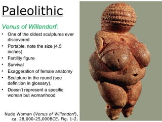 Paleolithic
Venus of Willendorf:
• One of the oldest sculptures ever
discovered
• Portable, note the size (4.5
inches)
• Fertility figure
• Survival
• Exaggeration of female anatomy
• Sculpture in the round (see
definition in glossary).
• Doesn’t represent a specific
woman but womanhood
Nude Woman (Venus of Willendorf),
ca. 28,000-25,000BCE. Fig. 1-2.
 