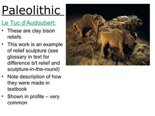 Paleolithic
Le Tuc d’Audoubert:
• These are clay bison
reliefs
• This work is an example
of relief sculpture (see
glossary in text for
difference b/t relief and
sculpture-in-the-round)
• Note description of how
they were made in
textbook
• Shown in profile – very
common
Two bison, ca. 15,000-10,000BCE.
Fig. 1-3.
 