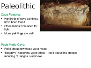Paleolithic
Cave Painting:
• Hundreds of cave paintings
have been found
• Stone lamps were used for
light
• Mural paintings are wall
paintings
Pech-Merle Cave:
• Read about how these were made
• “Negative” had prints were added – read about this process –
meaning of images is unknown
Spotted horses and negative hand
imprints, Pech-Merle, ca. 22,000BCE.
Fig. 1-4.
 