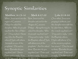 Matthew 16:13-16 Mark 8:27-29 Luke 9:18-20
When Jesus went into the
region of Caesarea
Philippi he asked his
disciples, “Who do people
say that the Son of Man
is?” They replied, “Some
say John the Baptist,
others Elijah, still others
Jeremiah or one of the
prophets.” He said to
them, “But who do you
say that I am?” Simon
Peter said in reply, “You
Now Jesus and his
disciples set out for the
villages of Caesarea
Philippi. Along the way he
asked his disciples, “Who
do people say that I am?”
They said in reply, “John
the Baptist, others Elijah,
still others one of the
prophets.” And he asked
them, “But who do you
say that I am?” Peter said
to him in reply, “You are
Once when Jesus was
praying in solitude, and
the disciples were with him,
he asked them, “Who do
the crowds say that I am?”
They said in reply, “John
the Baptist; others,
Elijah; still others, ‘One
of the ancient prophets
has arisen.’” Then he said
to them, “But who do you
say that I am?” Peter said
in reply, “The Messiah of
 