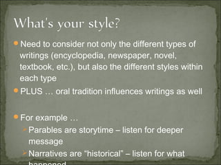 Need to consider not only the different types of
writings (encyclopedia, newspaper, novel,
textbook, etc.), but also the different styles within
each type
PLUS … oral tradition influences writings as well
For example …
Parables are storytime – listen for deeper
message
Narratives are “historical” – listen for what
 
