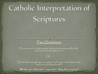 Two Questions:
Does sacred scripture mean whatever we personally think
and/or feel it should mean?
OR ...
Do we take everything in scripture as being an absolute, total,
historical and literal truth?
And ho w do es that who le " inspiratio n" thing fit in, anyway?
 