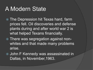 A Modern State
The Depression hit Texas hard, farm
prices fell. Oil discoveries and defense
plants during and after world war 2 is
what helped Texans financially.
 There was segregation against nonwhites and that made many problems
arise.
 John F Kennedy was assassinated in
Dallas, in November,1963.


 