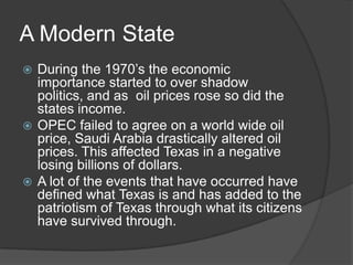 A Modern State
During the 1970’s the economic
importance started to over shadow
politics, and as oil prices rose so did the
states income.
 OPEC failed to agree on a world wide oil
price, Saudi Arabia drastically altered oil
prices. This affected Texas in a negative
losing billions of dollars.
 A lot of the events that have occurred have
defined what Texas is and has added to the
patriotism of Texas through what its citizens
have survived through.


 