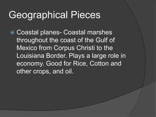 Geographical Pieces


Coastal planes- Coastal marshes
throughout the coast of the Gulf of
Mexico from Corpus Christi to the
Louisiana Border. Plays a large role in
economy. Good for Rice, Cotton and
other crops, and oil.

 