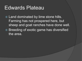 Edwards Plateau
Land dominated by lime stone hills.
Farming has not prospered here, but
sheep and goat ranches have done well.
 Breeding of exotic game has diversified
the area.


 