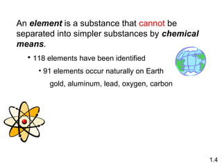 An element is a substance that cannot be
separated into simpler substances by chemical
means.
• 118 elements have been identified
• 91 elements occur naturally on Earth
gold, aluminum, lead, oxygen, carbon
1.4
 