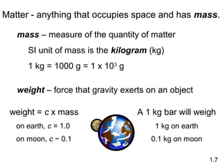 Matter - anything that occupies space and has mass.
mass – measure of the quantity of matter
SI unit of mass is the kilogram (kg)
1 kg = 1000 g = 1 x 103
g
weight – force that gravity exerts on an object
weight = c x mass
on earth, c = 1.0
on moon, c ~ 0.1
1.7
A 1 kg bar will weigh
1 kg on earth
0.1 kg on moon
 