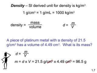 Density – SI derived unit for density is kg/m3
1 g/cm3
= 1 g/mL = 1000 kg/m3
density =
mass
volume d =
m
V
1.7
A piece of platinum metal with a density of 21.5
g/cm3
has a volume of 4.49 cm3
. What is its mass?
d =
m
V
m = d x V = 21.5 g/cm3
x 4.49 cm3
= 96.5 g
 