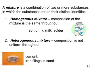A mixture is a combination of two or more substances
in which the substances retain their distinct identities.
1. Homogenous mixture – composition of the
mixture is the same throughout.
2. Heterogeneous mixture – composition is not
uniform throughout.
soft drink, milk, solder
cement,
iron filings in sand
1.4
 