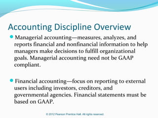 Accounting Discipline Overview
Managerial accounting—measures, analyzes, and

reports financial and nonfinancial information to help
managers make decisions to fulfill organizational
goals. Managerial accounting need not be GAAP
compliant.

Financial accounting—focus on reporting to external

users including investors, creditors, and
governmental agencies. Financial statements must be
based on GAAP.
© 2012 Pearson Prentice Hall. All rights reserved.

 