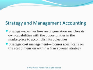 Strategy and Management Accounting
Strategy—specifies how an organization matches its

own capabilities with the opportunities in the
marketplace to accomplish its objectives
Strategic cost management—focuses specifically on
the cost dimension within a firm’s overall strategy

© 2012 Pearson Prentice Hall. All rights reserved.

 