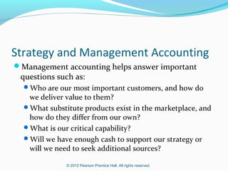Strategy and Management Accounting
Management accounting helps answer important

questions such as:

Who are our most important customers, and how do

we deliver value to them?
What substitute products exist in the marketplace, and
how do they differ from our own?
What is our critical capability?
Will we have enough cash to support our strategy or
will we need to seek additional sources?
© 2012 Pearson Prentice Hall. All rights reserved.

 