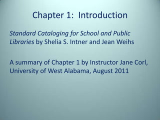Chapter 1: Introduction
Standard Cataloging for School and Public
Libraries by Shelia S. Intner and Jean Weihs

A summary of Chapter 1 by Instructor Jane Corl,
University of West Alabama, August 2011
 