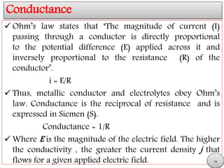 Conductance
 Ohm’s law states that ‘The magnitude of current (I)
passing through a conductor is directly proportional
to the potential difference (E) applied across it and
inversely proportional to the resistance (R) of the
conductor’.
i = E/R
 Thus, metallic conductor and electrolytes obey Ohm’s
law. Conductance is the reciprocal of resistance and is
expressed in Siemen (S).
Conductance = 1/R
 Where E is the magnitude of the electric field. The higher
the conductivity , the greater the current density j that
flows for a given applied electric field. 12
 