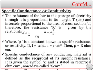 Cont’d…
Specific Conductance or Conductivity
 The resistance of the bar to the passage of electricity
through it is proportional to its length ‘l’ (cm) and
inversely proportional to the area of cross section ‘a’,
therefore, the resistance ‘R’ is given by the
relationship.
or
 Where, ‘ρ ‘ is a constant known as specific resistance
or resistivity. If, l = 1cm., a = 1 cm2 Then, ρ = R ohm
cm.
 Specific conductance of any conducting material is
defined as the reciprocal of its specific resistance.
It is given the symbol ‘κ’ and is stated in reciprocal
ohm cm-1 , nowadays called “Scm-1 ”.
a
R
1
 a
l
R 
13
 