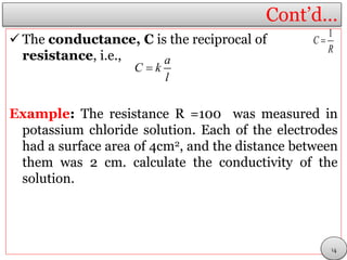 Cont’d…
 The conductance, C is the reciprocal of
resistance, i.e.,
Example: The resistance R =100 was measured in
potassium chloride solution. Each of the electrodes
had a surface area of 4cm2, and the distance between
them was 2 cm. calculate the conductivity of the
solution.
1
C
R

a
C k
l

14
 