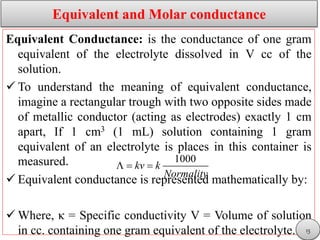 Equivalent and Molar conductance
Equivalent Conductance: is the conductance of one gram
equivalent of the electrolyte dissolved in V cc of the
solution.
 To understand the meaning of equivalent conductance,
imagine a rectangular trough with two opposite sides made
of metallic conductor (acting as electrodes) exactly 1 cm
apart, If 1 cm3 (1 mL) solution containing 1 gram
equivalent of an electrolyte is places in this container is
measured.
 Equivalent conductance is represented mathematically by:
 Where, κ = Specific conductivity V = Volume of solution
in cc. containing one gram equivalent of the electrolyte.
1000
kv k
Normality
  
15
 