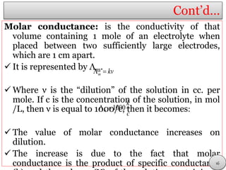 Cont’d…
Molar conductance: is the conductivity of that
volume containing 1 mole of an electrolyte when
placed between two sufficiently large electrodes,
which are 1 cm apart.
 It is represented by Λm.
 Where ν is the “dilution” of the solution in cc. per
mole. If c is the concentration of the solution, in mol
/L, then ν is equal to 1000/c, then it becomes:
 The value of molar conductance increases on
dilution.
 The increase is due to the fact that molar
conductance is the product of specific conductance
m kv 
1000m
k
c
 
16
 
