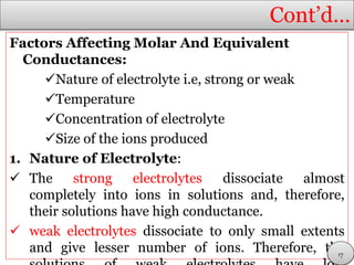 Cont’d…
Factors Affecting Molar And Equivalent
Conductances:
Nature of electrolyte i.e, strong or weak
Temperature
Concentration of electrolyte
Size of the ions produced
1. Nature of Electrolyte:
 The strong electrolytes dissociate almost
completely into ions in solutions and, therefore,
their solutions have high conductance.
 weak electrolytes dissociate to only small extents
and give lesser number of ions. Therefore, the17
 