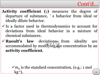 Cont’d…
Activity coefficient () measures the degree of
departure of substance, ’ s behavior from ideal or
ideally dilute behavior.
 Is a factor used in thermodynamics to account for
deviations from ideal behavior in a mixture of
chemical substances.
 Raoult's law deviations from ideality are
accommodated by modifying the concentration by an
activity coefficient.
m0 is the standard concentration, (e.g.: 1 mol
kg-1),
0
im
a
m

20
 