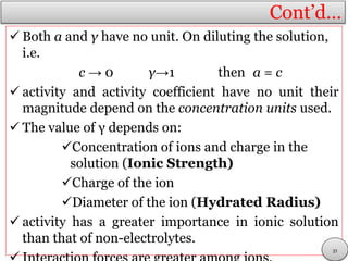 Cont’d…
 Both a and γ have no unit. On diluting the solution,
i.e.
c → 0 γ→1 then a = c
 activity and activity coefficient have no unit their
magnitude depend on the concentration units used.
 The value of γ depends on:
Concentration of ions and charge in the
solution (Ionic Strength)
Charge of the ion
Diameter of the ion (Hydrated Radius)
 activity has a greater importance in ionic solution
than that of non-electrolytes.
21
 