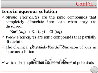 Cont’d…
Ions in aqueous solution
 Strong electrolytes are the ionic compounds that
completely dissociate into ions when they are
dissolved.
NaCl(aq) → Na+(aq) + Cl−(aq)
 Weak electrolytes are ionic compounds that partially
dissociate.
 The chemical potentials for the formation of ions in
aqueous solution
 which also implies that standard chemical potentials
NaCl,aq Na ,aq Cl ,aq
μ μ μ  
0 0 0
NaCl,aq Na ,aq Cl ,aq
μ μ μ  
22
 