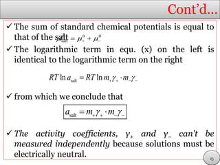 Cont’d…
 The sum of standard chemical potentials is equal to
that of the salt
 The logarithmic term in equ. (x) on the left is
identical to the logarithmic term on the right
 from which we conclude that
 The activity coefficients, γ+ and γ− can't be
measured independently because solutions must be
electrically neutral.
0 0 0
salt    
saltln lnRT a RT m m     
salta m m     
25
 