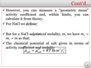Cont’d…
 However, you can measure a "geometric mean"
activity coefficient and, within limits, you can
calculate it from theory.
 For NaCl we define:
 But for a NaCl solution of molality, m, we have m+ =
m− = m so that:
 The chemical potential of salt given in terms of
activity coefficient and molality
2
     
2 2
salta m  
0 2 2
salt salt lnRT m   
26
 