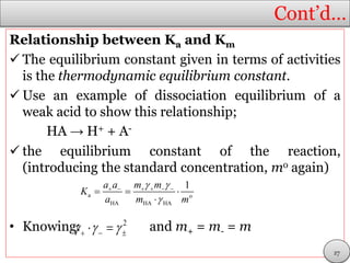 Cont’d…
Relationship between Ka and Km
 The equilibrium constant given in terms of activities
is the thermodynamic equilibrium constant.
 Use an example of dissociation equilibrium of a
weak acid to show this relationship;
HA → H+ + A-
 the equilibrium constant of the reaction,
(introducing the standard concentration, mo again)
• Knowing: and m+ = m- = m
a o
HA HA HA
1a a m m
K
a m m
 

     
  

2
     
27
 