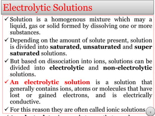 Electrolytic Solutions
 Solution is a homogenous mixture which may a
liquid, gas or solid formed by dissolving one or more
substances.
 Depending on the amount of solute present, solution
is divided into saturated, unsaturated and super
saturated solutions.
 But based on dissociation into ions, solutions can be
divided into electrolytic and non-electrolytic
solutions.
 An electrolytic solution is a solution that
generally contains ions, atoms or molecules that have
lost or gained electrons, and is electrically
conductive.
 For this reason they are often called ionic solutions. 2
 
