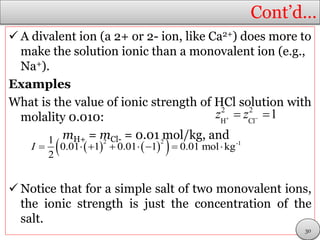 Cont’d…
 A divalent ion (a 2+ or 2- ion, like Ca2+) does more to
make the solution ionic than a monovalent ion (e.g.,
Na+).
Examples
What is the value of ionic strength of HCl solution with
molality 0.010:
mH+ = mCl- = 0.01 mol/kg, and
 Notice that for a simple salt of two monovalent ions,
the ionic strength is just the concentration of the
salt.
    2 2 -11
0.01 1 0.01 1 0.01 mol kg
2
I        
2 2
H Cl
1z z  
30
 