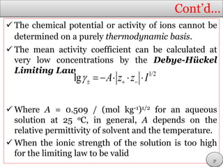 Cont’d…
 The chemical potential or activity of ions cannot be
determined on a purely thermodynamic basis.
 The mean activity coefficient can be calculated at
very low concentrations by the Debye-Hückel
Limiting Law
 Where A = 0.509 / (mol kg-1)1/2 for an aqueous
solution at 25 oC, in general, A depends on the
relative permittivity of solvent and the temperature.
 When the ionic strength of the solution is too high
for the limiting law to be valid
1/2
lg A z z I      
31
 