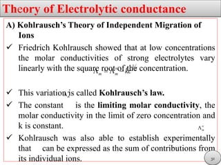 Theory of Electrolytic conductance
A) Kohlrausch’s Theory of Independent Migration of
Ions
 Friedrich Kohlrausch showed that at low concentrations
the molar conductivities of strong electrolytes vary
linearly with the square root of the concentration.
 This variation is called Kohlrausch’s law.
 The constant is the limiting molar conductivity, the
molar conductivity in the limit of zero concentration and
k is constant.
 Kohlrausch was also able to establish experimentally
that can be expressed as the sum of contributions from
its individual ions.
1
2
m m kc
   
m


m


32
 