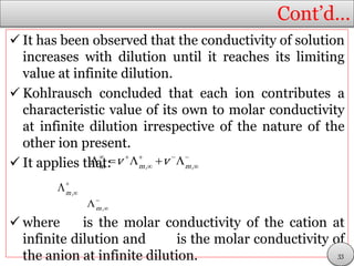 Cont’d…
 It has been observed that the conductivity of solution
increases with dilution until it reaches its limiting
value at infinite dilution.
 Kohlrausch concluded that each ion contributes a
characteristic value of its own to molar conductivity
at infinite dilution irrespective of the nature of the
other ion present.
 It applies that:
 where is the molar conductivity of the cation at
infinite dilution and is the molar conductivity of
the anion at infinite dilution.
    
 
    m m m
v v, ,


m,


m ,
33
 